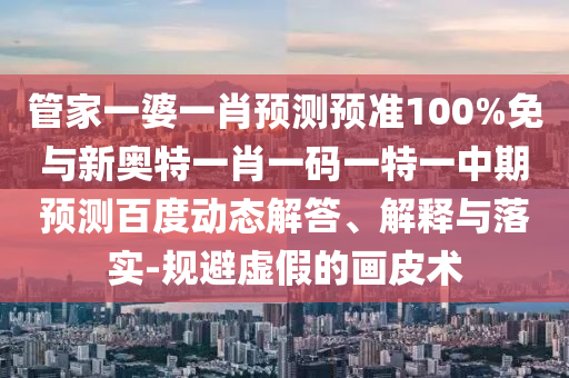 管家一婆一肖预测预准100%免与新奥特一肖一码一特一中期预测百度动态解答、解释与落实-规避虚假的画皮术