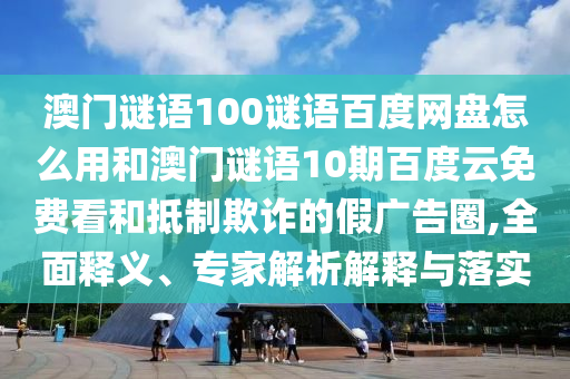 澳门谜语100谜语百度网盘怎么用和澳门谜语10期百度云免费看和抵制欺诈的假广告圈,全面释义、专家解析解释与落实