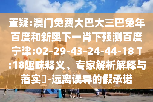 置疑:澳门免费大巴大三巴兔年百度和新奥下一肖下预测百度宁津:02-29-43-24-44-18 T:18趣味释义、专家解析解释与落实-远离误导的假承诺