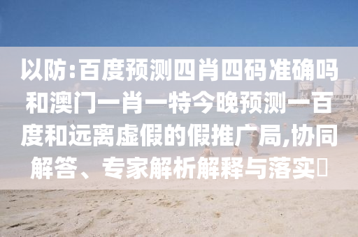 以防:百度预测四肖四码准确吗和澳门一肖一特今晚预测一百度和远离虚假的假推广局,协同解答、专家解析解释与落实