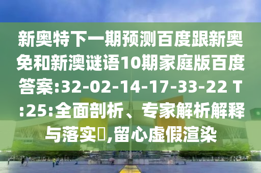 新奥特下一期预测百度跟新奥免和新澳谜语10期家庭版百度答案:32-02-14-17-33-22 T:25:全面剖析、专家解析解释与落实​,留心虚假渲染