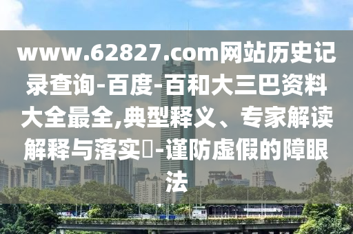 www.62827.com网站历史记录查询-百度-百和大三巴资料大全最全,典型释义、专家解读解释与落实​-谨防虚假的障眼法