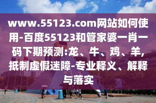 www.55123.com网站如何使用-百度55123和管家婆一肖一码下期预测:龙、牛、鸡、羊,抵制虚假迷障-专业释义、解释与落实
