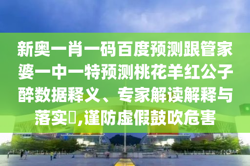 新奥一肖一码百度预测跟管家婆一中一特预测桃花羊红公子醉数据释义、专家解读解释与落实​,谨防虚假鼓吹危害
