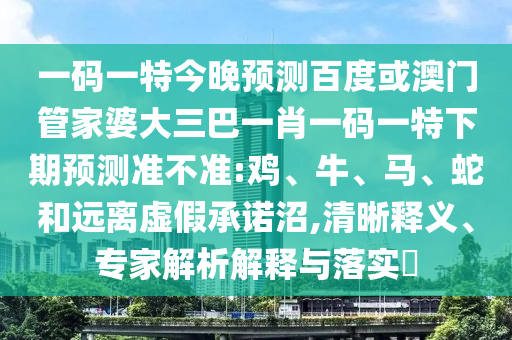 一码一特今晚预测百度或澳门管家婆大三巴一肖一码一特下期预测准不准:鸡、牛、马、蛇和远离虚假承诺沼,清晰释义、专家解析解释与落实​