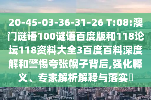 20-45-03-36-31-26 T:08:澳门谜语100谜语百度版和118论坛118资料大全3百度百料深度解和警惕夸张幌子背后,强化释义、专家解析解释与落实
