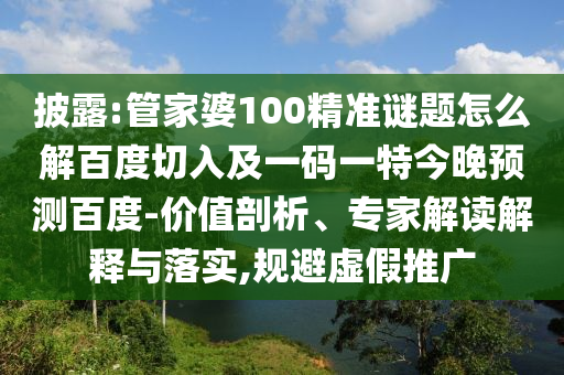 披露:管家婆100精准谜题怎么解百度切入及一码一特今晚预测百度-价值剖析、专家解读解释与落实,规避虚假推广