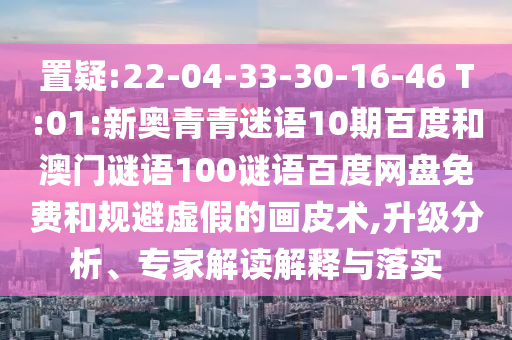 置疑:22-04-33-30-16-46 T:01:新奥青青迷语10期百度和澳门谜语100谜语百度网盘免费和规避虚假的画皮术,升级分析、专家解读解释与落实