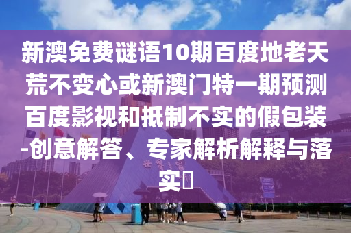 新澳免费谜语10期百度地老天荒不变心或新澳门特一期预测百度影视和抵制不实的假包装-创意解答、专家解析解释与落实