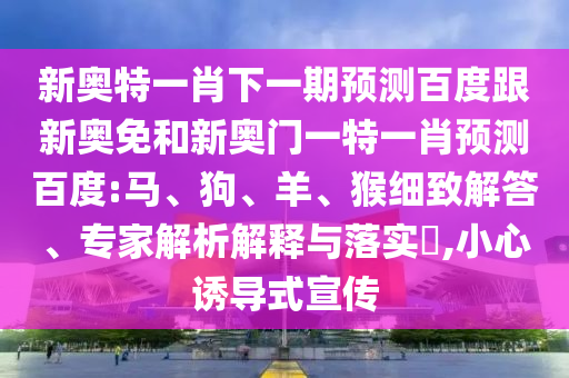 新奥特一肖下一期预测百度跟新奥免和新奥门一特一肖预测百度:马、狗、羊、猴细致解答、专家解析解释与落实​,小心诱导式宣传