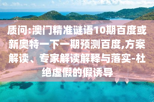 质问:澳门精准谜语10期百度或新奥特一下一期预测百度,方案解读、专家解读解释与落实-杜绝虚假的假诱导