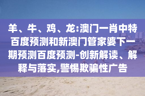 羊、牛、鸡、龙:澳门一肖中特百度预测和新澳门管家婆下一期预测百度预测-创新解读、解释与落实,警惕欺骗性广告