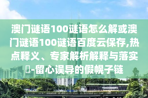 澳门谜语100谜语怎么解或澳门谜语100谜语百度云保存,热点释义、专家解析解释与落实-留心误导的假幌子链