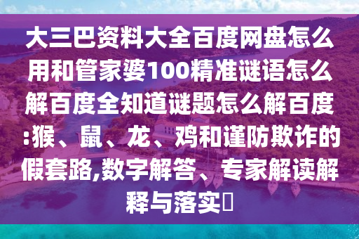大三巴资料大全百度网盘怎么用和管家婆100精准谜语怎么解百度全知道谜题怎么解百度:猴、鼠、龙、鸡和谨防欺诈的假套路,数字解答、专家解读解释与落实​