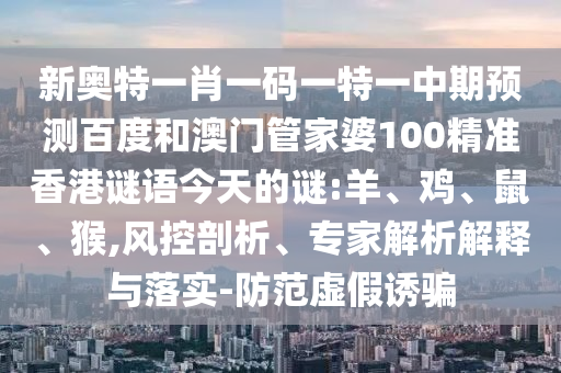 新奥特一肖一码一特一中期预测百度和澳门管家婆100精准香港谜语今天的谜:羊、鸡、鼠、猴,风控剖析、专家解析解释与落实-防范虚假诱骗