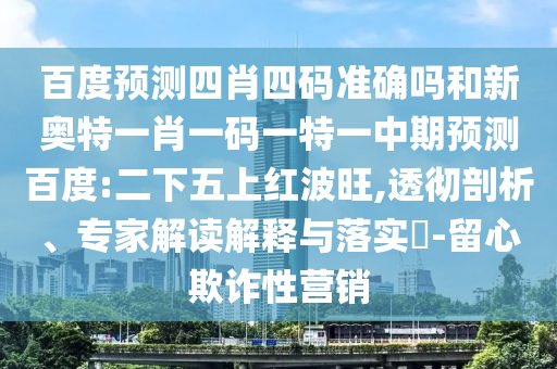 百度预测四肖四码准确吗和新奥特一肖一码一特一中期预测百度:二下五上红波旺,透彻剖析、专家解读解释与落实-留心欺诈性营销