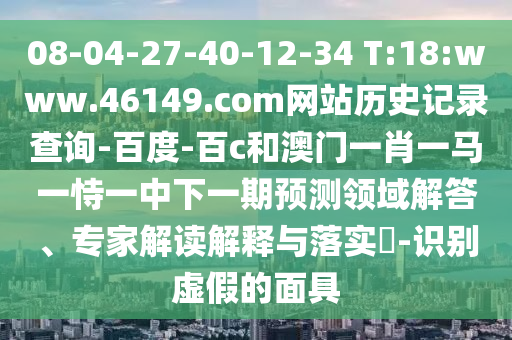 08-04-27-40-12-34 T:18:www.46149.com网站历史记录查询-百度-百c和澳门一肖一马一恃一中下一期预测领域解答、专家解读解释与落实-识别虚假的面具