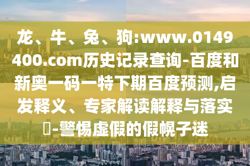 龙、牛、兔、狗:www.0149400.com历史记录查询-百度和新奥一码一特下期百度预测,启发释义、专家解读解释与落实​-警惕虚假的假幌子迷