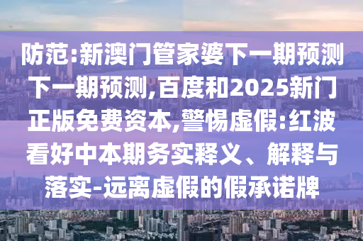 防范:新澳门管家婆下一期预测下一期预测,百度和2025新门正版免费资本,警惕虚假:红波看好中本期务实释义、解释与落实-远离虚假的假承诺牌