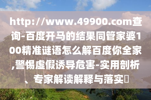 http://www.49900.com查询-百度开马的结果同管家婆100精准谜语怎么解百度你全家,警惕虚假诱导危害-实用剖析、专家解读解释与落实​