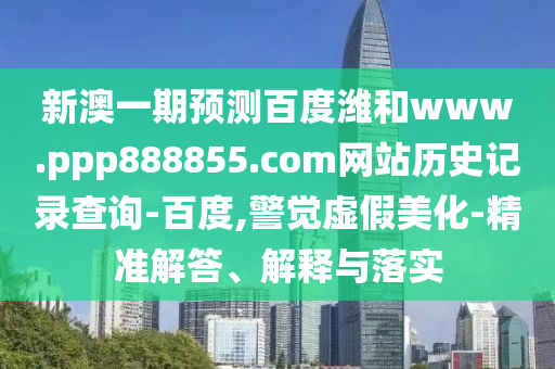 新澳一期预测百度潍和www.ppp888855.com网站历史记录查询-百度,警觉虚假美化-精准解答、解释与落实