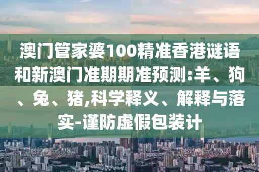 澳门管家婆100精准香港谜语和新澳门准期期准预测:羊、狗、兔、猪,科学释义、解释与落实-谨防虚假包装计
