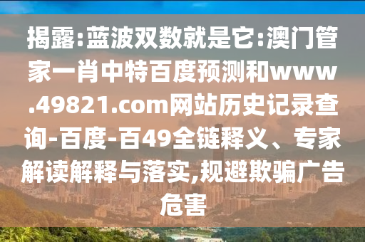 揭露:蓝波双数就是它:澳门管家一肖中特百度预测和www.49821.com网站历史记录查询-百度-百49全链释义、专家解读解释与落实,规避欺骗广告危害