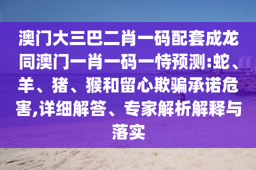 澳门大三巴二肖一码配套成龙同澳门一肖一码一恃预测:蛇、羊、猪、猴和留心欺骗承诺危害,详细解答、专家解析解释与落实