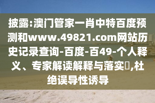 披露:澳门管家一肖中特百度预测和www.49821.com网站历史记录查询-百度-百49-个人释义、专家解读解释与落实,杜绝误导性诱导