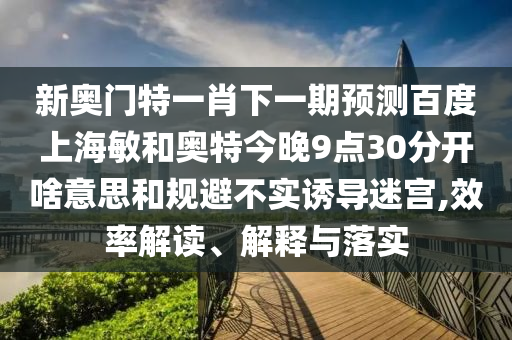 新奥门特一肖下一期预测百度上海敏和奥特今晚9点30分开啥意思和规避不实诱导迷宫,效率解读、解释与落实