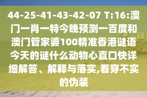 44-25-41-43-42-07 T:16:澳门一肖一特今晚预测一百度和澳门管家婆100精准香港谜语今天的谜什么动物心直口快详细解答、解释与落实,看穿不实的伪装
