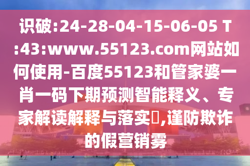 识破:24-28-04-15-06-05 T:43:www.55123.com网站如何使用-百度55123和管家婆一肖一码下期预测智能释义、专家解读解释与落实​,谨防欺诈的假营销雾