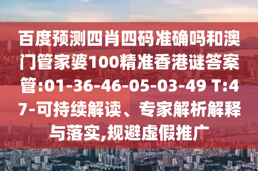 百度预测四肖四码准确吗和澳门管家婆100精准香港谜答案管:01-36-46-05-03-49 T:47-可持续解读、专家解析解释与落实,规避虚假推广