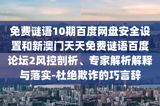 免费谜语10期百度网盘安全设置和新澳门天天免费谜语百度论坛2风控剖析、专家解析解释与落实-杜绝欺诈的巧言辞