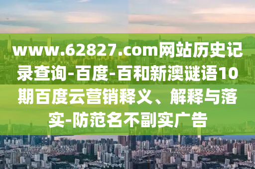 www.62827.com网站历史记录查询-百度-百和新澳谜语10期百度云营销释义、解释与落实-防范名不副实广告