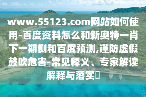 www.55123.com网站如何使用-百度资料怎么和新奥特一肖下一期侧和百度预测,谨防虚假鼓吹危害-常见释义、专家解读解释与落实