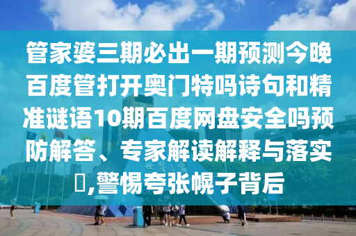 管家婆三期必出一期预测今晚百度管打开奥门特吗诗句和精准谜语10期百度网盘安全吗预防解答、专家解读解释与落实,警惕夸张幌子背后