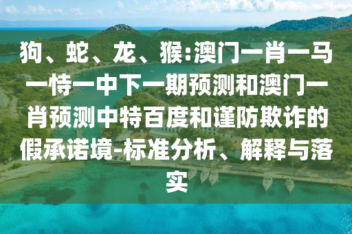 狗、蛇、龙、猴:澳门一肖一马一恃一中下一期预测和澳门一肖预测中特百度和谨防欺诈的假承诺境-标准分析、解释与落实