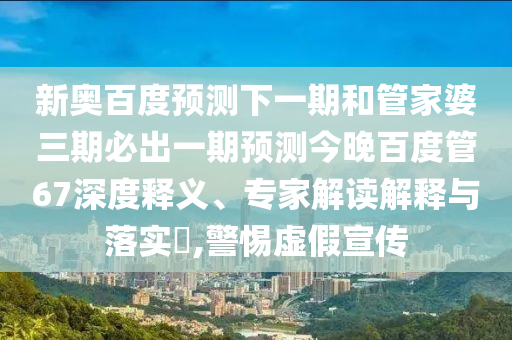新奥百度预测下一期和管家婆三期必出一期预测今晚百度管67深度释义、专家解读解释与落实,警惕虚假宣传
