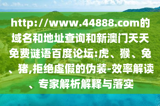 http://www.44888.com的域名和地址查询和新澳门天天免费谜语百度论坛:虎、猴、兔、猪,拒绝虚假的伪装-效率解读、专家解析解释与落实