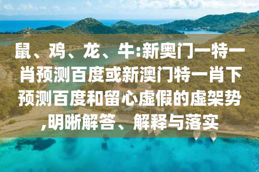 鼠、鸡、龙、牛:新奥门一特一肖预测百度或新澳门特一肖下预测百度和留心虚假的虚架势,明晰解答、解释与落实