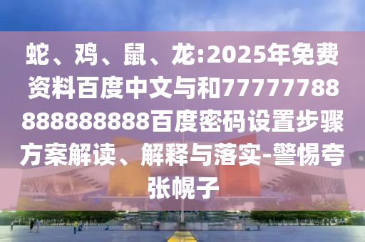 蛇、鸡、鼠、龙:2025年免费资料百度中文与和77777788888888888百度密码设置步骤方案解读、解释与落实-警惕夸张幌子