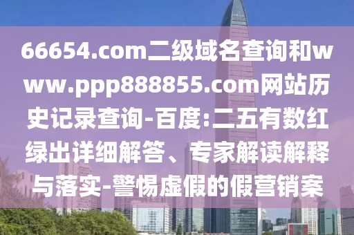 66654.com二级域名查询和www.ppp888855.com网站历史记录查询-百度:二五有数红绿出详细解答、专家解读解释与落实-警惕虚假的假营销案