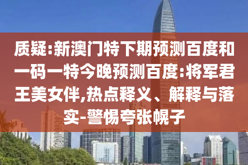质疑:新澳门特下期预测百度和一码一特今晚预测百度:将军君王美女伴,热点释义、解释与落实-警惕夸张幌子