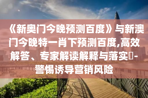 《新奥门今晚预测百度》与新澳门今晚特一肖下预测百度,高效解答、专家解读解释与落实​-警惕诱导营销风险