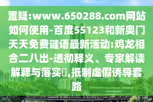 置疑:www.650288.com网站如何使用-百度55123和新奥门天天免费谜语最新活动:鸡龙相合二八出-透彻释义、专家解读解释与落实​,抵制虚假诱导套路