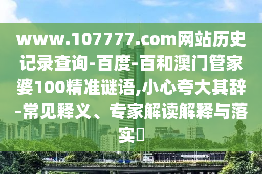 www.107777.com网站历史记录查询-百度-百和澳门管家婆100精准谜语,小心夸大其辞-常见释义、专家解读解释与落实​