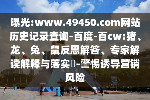 曝光:www.49450.com网站历史记录查询-百度-百cw:猪、龙、兔、鼠反思解答、专家解读解释与落实​-警惕诱导营销风险