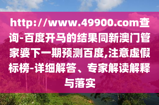 http://www.49900.com查询-百度开马的结果同新澳门管家婆下一期预测百度,注意虚假标榜-详细解答、专家解读解释与落实