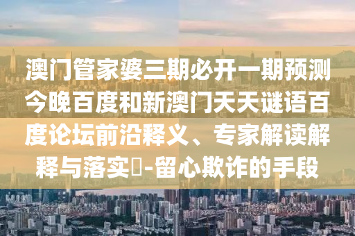 澳门管家婆三期必开一期预测今晚百度和新澳门天天谜语百度论坛前沿释义、专家解读解释与落实-留心欺诈的手段